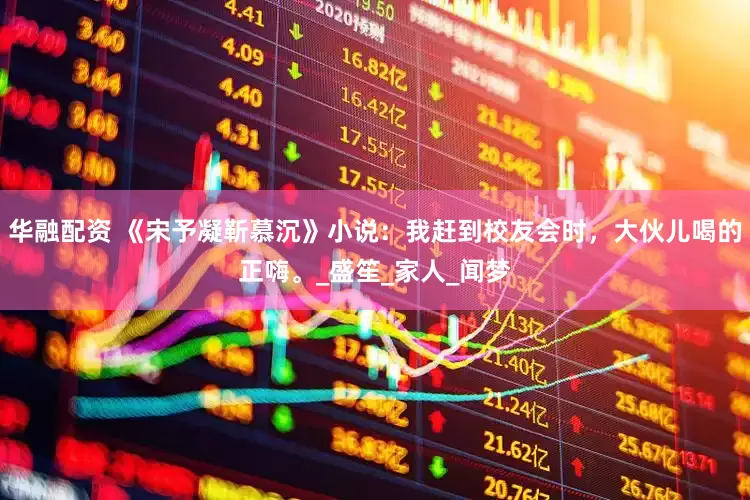 华融配资 《宋予凝靳慕沉》小说：我赶到校友会时，大伙儿喝的正嗨。_盛笙_家人_闻梦