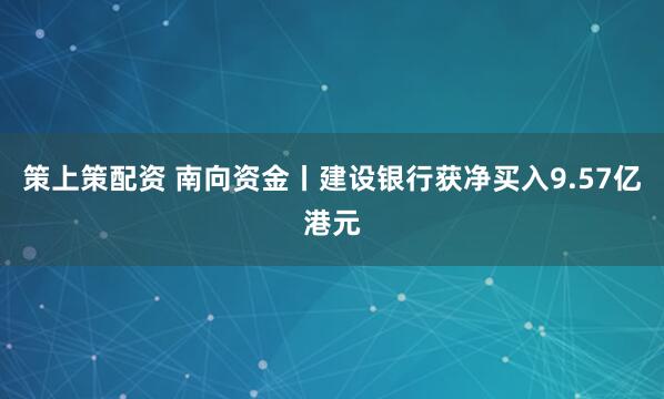 策上策配资 南向资金丨建设银行获净买入9.57亿港元