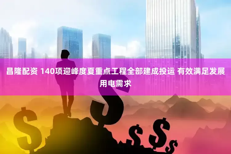 昌隆配资 140项迎峰度夏重点工程全部建成投运 有效满足发展用电需求