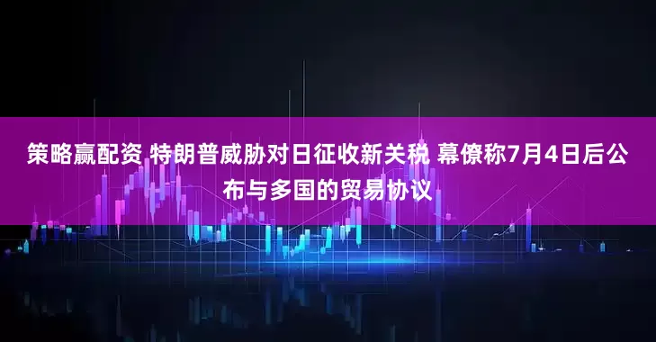 策略赢配资 特朗普威胁对日征收新关税 幕僚称7月4日后公布与多国的贸易协议