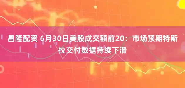 昌隆配资 6月30日美股成交额前20：市场预期特斯拉交付数据持续下滑