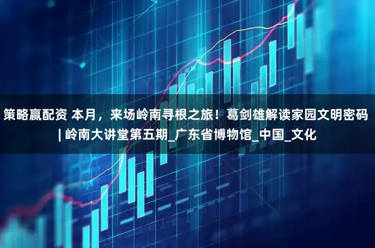 策略赢配资 本月，来场岭南寻根之旅！葛剑雄解读家园文明密码 | 岭南大讲堂第五期_广东省博物馆_中国_文化