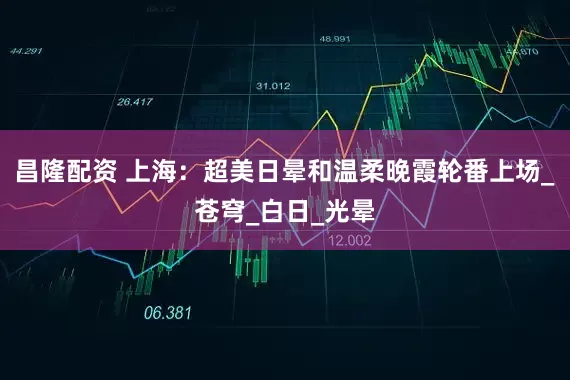昌隆配资 上海：超美日晕和温柔晚霞轮番上场_苍穹_白日_光晕