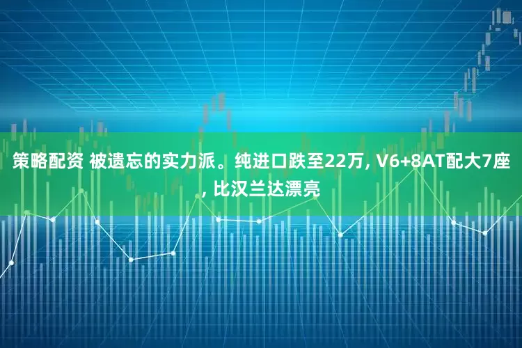 策略配资 被遗忘的实力派。纯进口跌至22万, V6+8AT配大7座, 比汉兰达漂亮