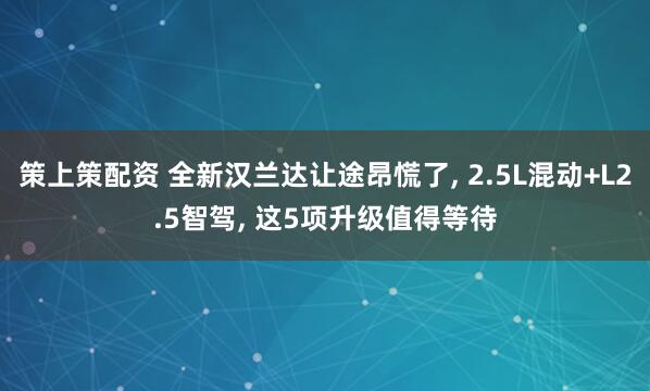 策上策配资 全新汉兰达让途昂慌了, 2.5L混动+L2.5智驾, 这5项升级值得等待