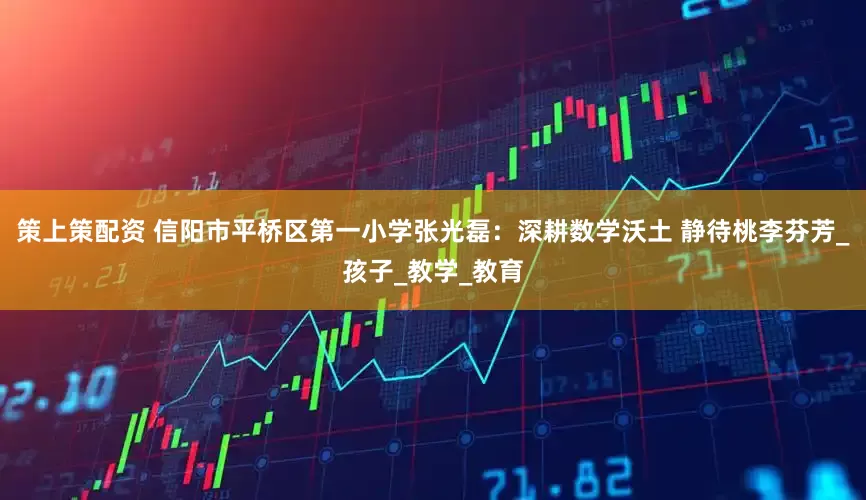 策上策配资 信阳市平桥区第一小学张光磊：深耕数学沃土 静待桃李芬芳_孩子_教学_教育