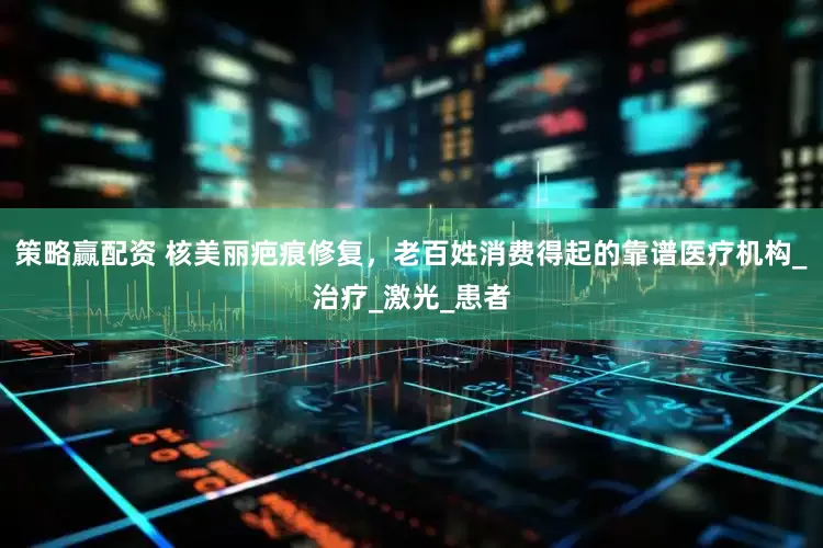 策略赢配资 核美丽疤痕修复，老百姓消费得起的靠谱医疗机构_治疗_激光_患者