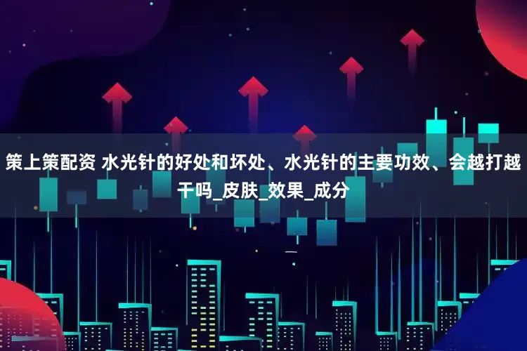 策上策配资 水光针的好处和坏处、水光针的主要功效、会越打越干吗_皮肤_效果_成分