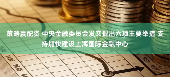 策略赢配资 中央金融委员会发文提出六项主要举措 支持加快建设上海国际金融中心