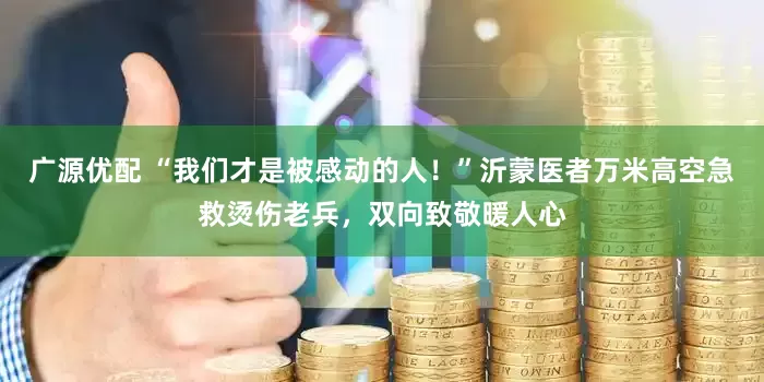 广源优配 “我们才是被感动的人！”沂蒙医者万米高空急救烫伤老兵，双向致敬暖人心