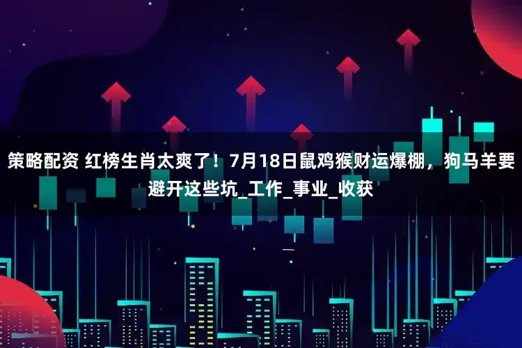 策略配资 红榜生肖太爽了！7月18日鼠鸡猴财运爆棚，狗马羊要避开这些坑_工作_事业_收获