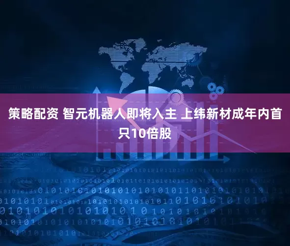 策略配资 智元机器人即将入主 上纬新材成年内首只10倍股