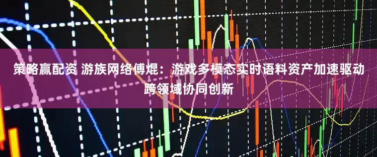 策略赢配资 游族网络傅焜：游戏多模态实时语料资产加速驱动跨领域协同创新