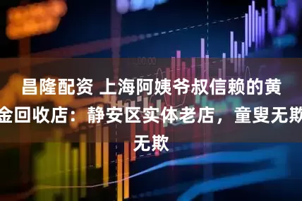 昌隆配资 上海阿姨爷叔信赖的黄金回收店：静安区实体老店，童叟无欺
