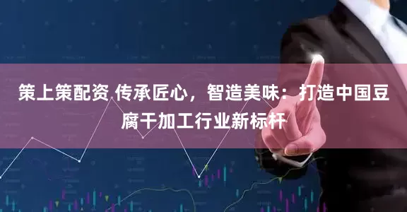 策上策配资 传承匠心，智造美味：打造中国豆腐干加工行业新标杆