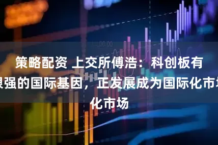 策略配资 上交所傅浩：科创板有很强的国际基因，正发展成为国际化市场
