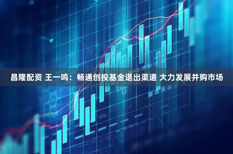 昌隆配资 王一鸣：畅通创投基金退出渠道 大力发展并购市场