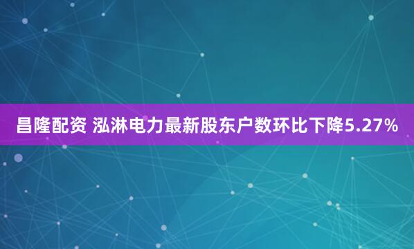昌隆配资 泓淋电力最新股东户数环比下降5.27%